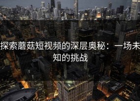探索蘑菇短视频的深层奥秘：一场未知的挑战