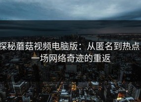 探秘蘑菇视频电脑版：从匿名到热点，一场网络奇迹的重返