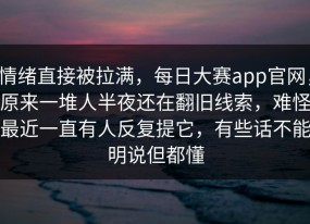 情绪直接被拉满，每日大赛app官网，原来一堆人半夜还在翻旧线索，难怪最近一直有人反复提它，有些话不能明说但都懂