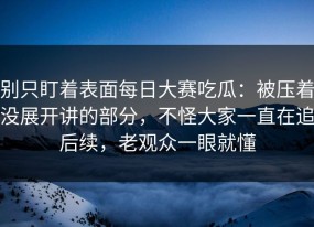 别只盯着表面每日大赛吃瓜：被压着没展开讲的部分，不怪大家一直在追后续，老观众一眼就懂
