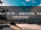 蘑菇视频下载——超越你的想象，带来全新的体验感！