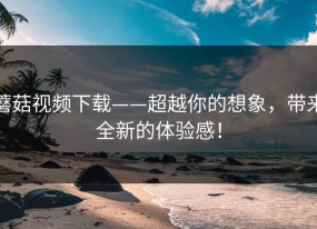 蘑菇视频下载——超越你的想象，带来全新的体验感！