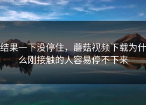 结果一下没停住，蘑菇视频下载为什么刚接触的人容易停不下来