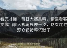 看完才懂，每日大赛黑料，偏偏看客变成当事人视角只差一步，这次连老观众都被整沉默了
