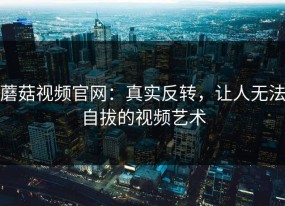蘑菇视频官网：真实反转，让人无法自拔的视频艺术