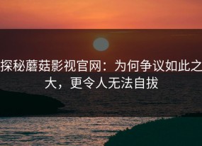 探秘蘑菇影视官网：为何争议如此之大，更令人无法自拔