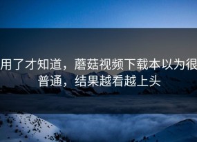 用了才知道，蘑菇视频下载本以为很普通，结果越看越上头