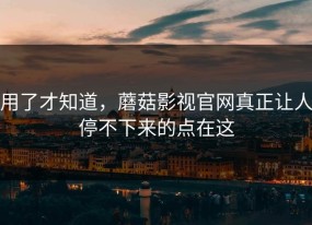 用了才知道，蘑菇影视官网真正让人停不下来的点在这