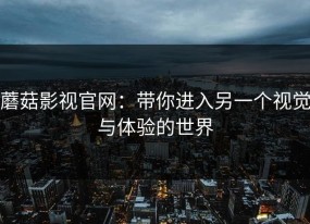 蘑菇影视官网：带你进入另一个视觉与体验的世界