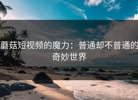 蘑菇短视频的魔力：普通却不普通的奇妙世界