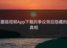 蘑菇视频App下载的争议背后隐藏的真相