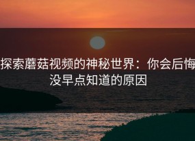 探索蘑菇视频的神秘世界：你会后悔没早点知道的原因