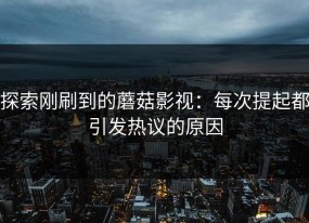 探索刚刷到的蘑菇影视：每次提起都引发热议的原因