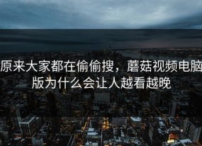 原来大家都在偷偷搜，蘑菇视频电脑版为什么会让人越看越晚