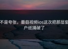 不是夸张，蘑菇视频ios这次把那层窗户纸捅破了