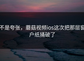 不是夸张，蘑菇视频ios这次把那层窗户纸捅破了