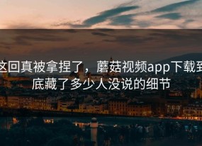 这回真被拿捏了，蘑菇视频app下载到底藏了多少人没说的细节