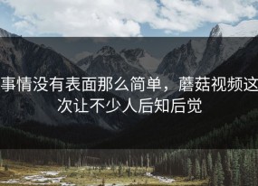 事情没有表面那么简单，蘑菇视频这次让不少人后知后觉