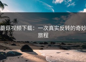 蘑菇视频下载：一次真实反转的奇妙旅程