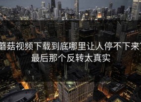 蘑菇视频下载到底哪里让人停不下来？最后那个反转太真实