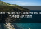 本来只是随手试试，蘑菇视频官网这次终于露出真实面目