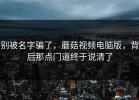别被名字骗了，蘑菇视频电脑版，背后那点门道终于说清了