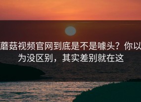 蘑菇视频官网到底是不是噱头？你以为没区别，其实差别就在这