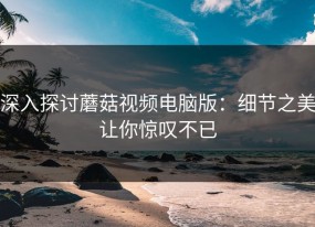 深入探讨蘑菇视频电脑版：细节之美让你惊叹不已