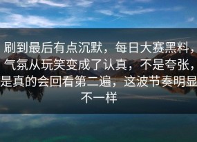 刷到最后有点沉默，每日大赛黑料，气氛从玩笑变成了认真，不是夸张，是真的会回看第二遍，这波节奏明显不一样