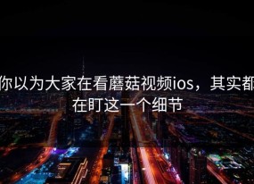 你以为大家在看蘑菇视频ios，其实都在盯这一个细节