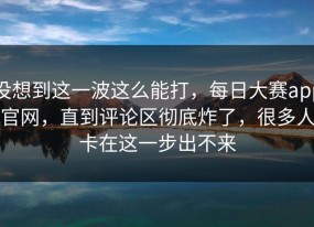 没想到这一波这么能打，每日大赛app官网，直到评论区彻底炸了，很多人卡在这一步出不来