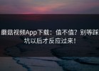 蘑菇视频App下载：值不值？别等踩坑以后才反应过来！