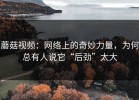蘑菇视频：网络上的奇妙力量，为何总有人说它“后劲”太大