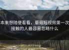 本来想随便看看，蘑菇短视频第一次接触的人最容易忽略什么