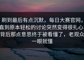刷到最后有点沉默，每日大赛官网，直到原本轻松的讨论突然变得很扎心，背后那点意思终于被看懂了，老观众一眼就懂