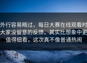外行容易略过，每日大赛在线观看时大家没留意的反馈，其实比想象中更值得细看，这次真不像普通热闹