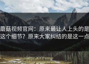 蘑菇视频官网：原来最让人上头的是这个细节？原来大家纠结的是这一点