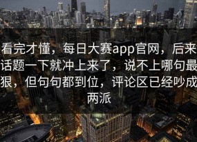 看完才懂，每日大赛app官网，后来话题一下就冲上来了，说不上哪句最狠，但句句都到位，评论区已经吵成两派