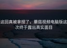 这回真被拿捏了，蘑菇视频电脑版这次终于露出真实面目