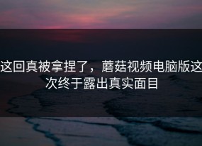 这回真被拿捏了，蘑菇视频电脑版这次终于露出真实面目