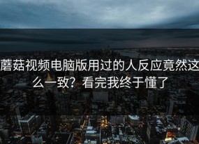 蘑菇视频电脑版用过的人反应竟然这么一致？看完我终于懂了