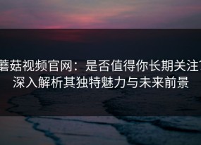 蘑菇视频官网：是否值得你长期关注？深入解析其独特魅力与未来前景