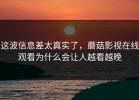 这波信息差太真实了，蘑菇影视在线观看为什么会让人越看越晚