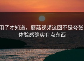 用了才知道，蘑菇视频这回不是夸张，体验感确实有点东西