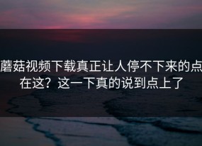 蘑菇视频下载真正让人停不下来的点在这？这一下真的说到点上了