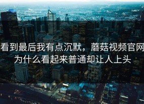 看到最后我有点沉默，蘑菇视频官网为什么看起来普通却让人上头