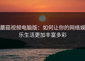 蘑菇视频电脑版：如何让你的网络娱乐生活更加丰富多彩