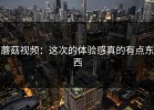 蘑菇视频：这次的体验感真的有点东西
