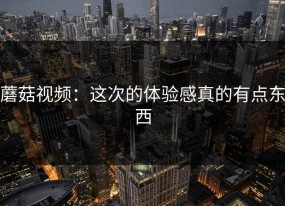 蘑菇视频：这次的体验感真的有点东西
