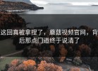 这回真被拿捏了，蘑菇视频官网，背后那点门道终于说清了